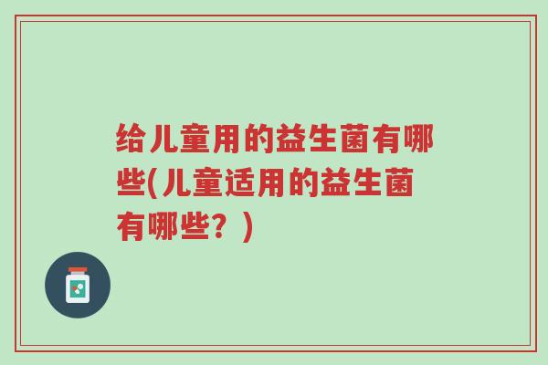 给儿童用的益生菌有哪些(儿童适用的益生菌有哪些?)-第1张图片-超越 给儿童用的益生菌有哪些(儿童适用的益生菌有哪些?)-第1张图片-超越