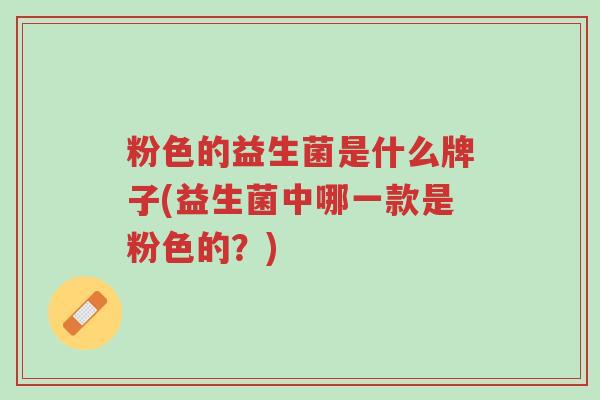 粉色的益生菌是什么牌子(益生菌中哪一款是粉色的?)-第1张图片-超越 粉色的益生菌是什么牌子(益生菌中哪一款是粉色的?)-第1张图片-超越