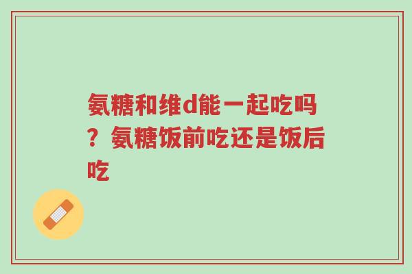 氨糖和维d能一起吃吗?氨糖饭前吃还是饭后吃-第1张图片-超越 氨糖和维d能一起吃吗?氨糖饭前吃还是饭后吃-第1张图片-超越