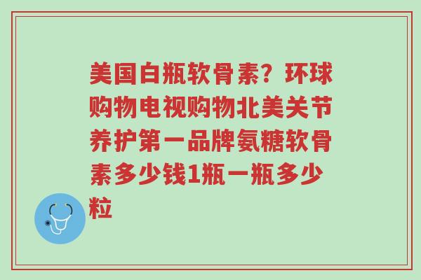 美国白瓶软骨素?环球购物电视购物北美关节养护第一品牌氨糖软骨素多少钱1瓶一瓶多少粒-第1张图片-超越 美国白瓶软骨素?环球购物电视购物北美关节养护第一品牌氨糖软骨素多少钱1瓶一瓶多少粒-第1张图片-超越