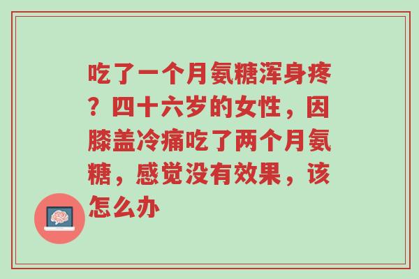 吃了一个月氨糖浑身疼?四十六岁的女性,因膝盖冷痛吃了两个月氨糖,感觉没有效果,该怎么办-第1张图片-超越 吃了一个月氨糖浑身疼?四十六岁的女性,因膝盖冷痛吃了两个月氨糖,感觉没有效果,该怎么办-第1张图片-超越