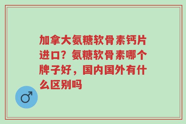 加拿大氨糖软骨素钙片进口?氨糖软骨素哪个牌子好,国内国外有什么区别吗-第1张图片-超越 加拿大氨糖软骨素钙片进口?氨糖软骨素哪个牌子好,国内国外有什么区别吗-第1张图片-超越