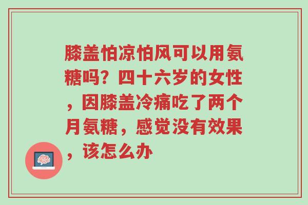 膝盖怕凉怕风可以用氨糖吗?四十六岁的女性,因膝盖冷痛吃了两个月氨糖,感觉没有效果,该怎么办-第1张图片-超越 膝盖怕凉怕风可以用氨糖吗?四十六岁的女性,因膝盖冷痛吃了两个月氨糖,感觉没有效果,该怎么办-第1张图片-超越