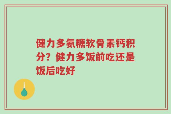 健力多氨糖软骨素钙积分?健力多饭前吃还是饭后吃好-第1张图片-超越 健力多氨糖软骨素钙积分?健力多饭前吃还是饭后吃好-第1张图片-超越