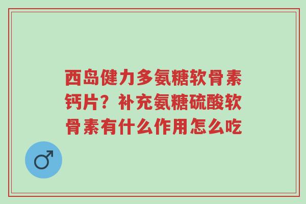 西岛健力多氨糖软骨素钙片?补充氨糖硫酸软骨素有什么作用怎么吃-第1张图片-超越 西岛健力多氨糖软骨素钙片?补充氨糖硫酸软骨素有什么作用怎么吃-第1张图片-超越