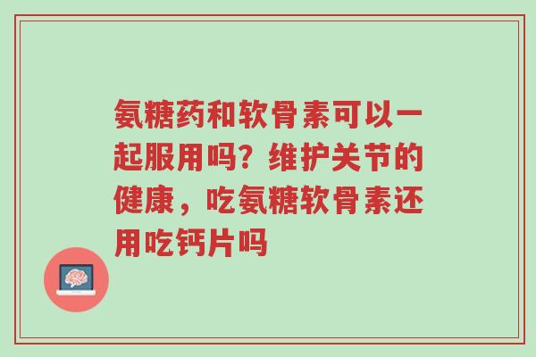 氨糖药和软骨素可以一起服用吗?维护关节的健康,吃氨糖软骨素还用吃钙片吗-第1张图片-超越 氨糖药和软骨素可以一起服用吗?维护关节的健康,吃氨糖软骨素还用吃钙片吗-第1张图片-超越
