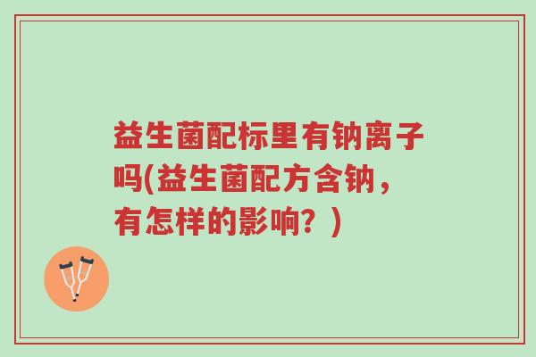 益生菌配标里有钠离子吗(益生菌配方含钠,有怎样的影响?)-第1张图片-超越 益生菌配标里有钠离子吗(益生菌配方含钠,有怎样的影响?)-第1张图片-超越