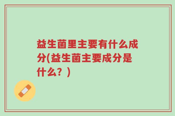 益生菌里主要有什么成分(益生菌主要成分是什么?)-第1张图片-超越 益生菌里主要有什么成分(益生菌主要成分是什么?)-第1张图片-超越