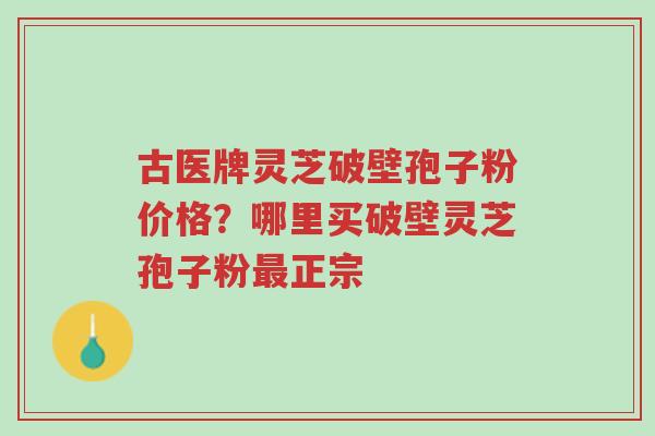 古医牌灵芝破壁孢子粉价格?哪里买破壁灵芝孢子粉最正宗-第1张图片-超越 古医牌灵芝破壁孢子粉价格?哪里买破壁灵芝孢子粉最正宗-第1张图片-超越