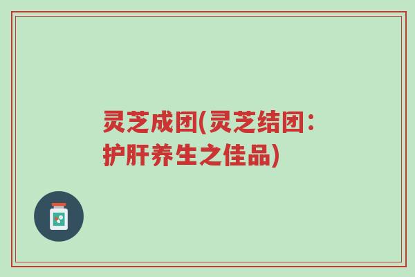 灵芝成团(灵芝结团：护肝养生之佳品)-第1张图片-超越