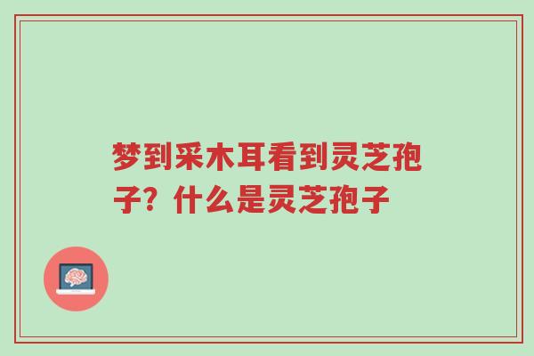 梦到采木耳看到灵芝孢子?什么是灵芝孢子-第1张图片-超越 梦到采木耳看到灵芝孢子?什么是灵芝孢子-第1张图片-超越