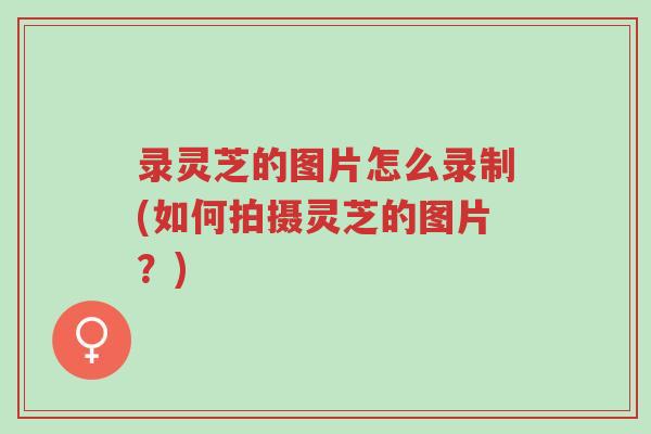 录灵芝的图片怎么录制(如何拍摄灵芝的图片?)-第1张图片-超越 录灵芝的图片怎么录制(如何拍摄灵芝的图片?)-第1张图片-超越