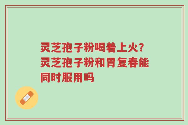 灵芝孢子粉喝着上火?灵芝孢子粉和胃复春能同时服用吗-第1张图片-超越 灵芝孢子粉喝着上火?灵芝孢子粉和胃复春能同时服用吗-第1张图片-超越