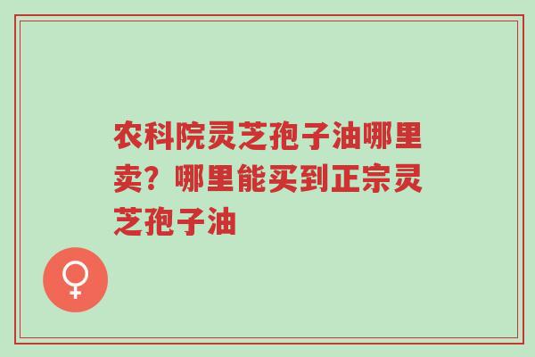 农科院灵芝孢子油哪里卖?哪里能买到正宗灵芝孢子油-第1张图片-超越 农科院灵芝孢子油哪里卖?哪里能买到正宗灵芝孢子油-第1张图片-超越