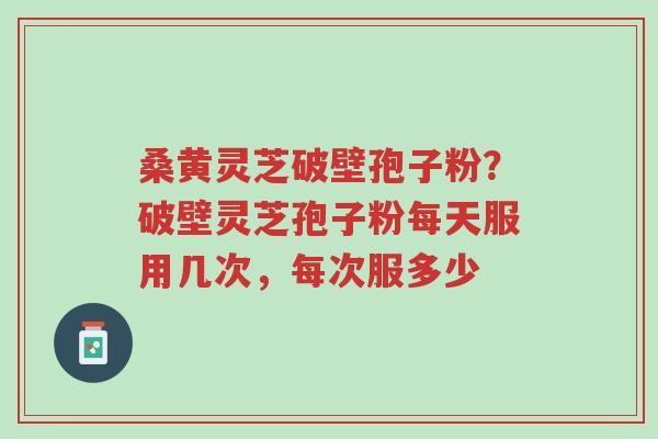桑黄灵芝破壁孢子粉？破壁灵芝孢子粉每天服用几次，每次服多少-第1张图片-超越