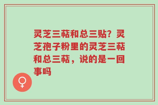 灵芝三萜和总三贴？灵芝孢子粉里的灵芝三萜和总三萜，说的是一回事吗-第1张图片-超越