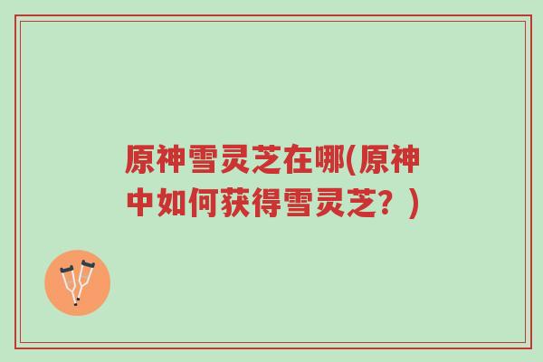 原神雪灵芝在哪(原神中如何获得雪灵芝?)-第1张图片-超越 原神雪灵芝在哪(原神中如何获得雪灵芝?)-第1张图片-超越