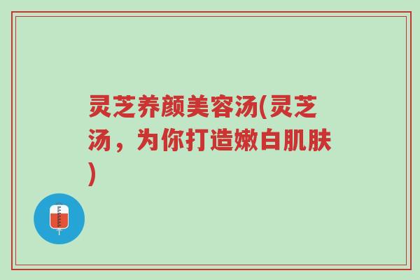 灵芝养颜美容汤(灵芝汤,为你打造嫩白肌肤)-第1张图片-超越 灵芝养颜美容汤(灵芝汤,为你打造嫩白肌肤)-第1张图片-超越