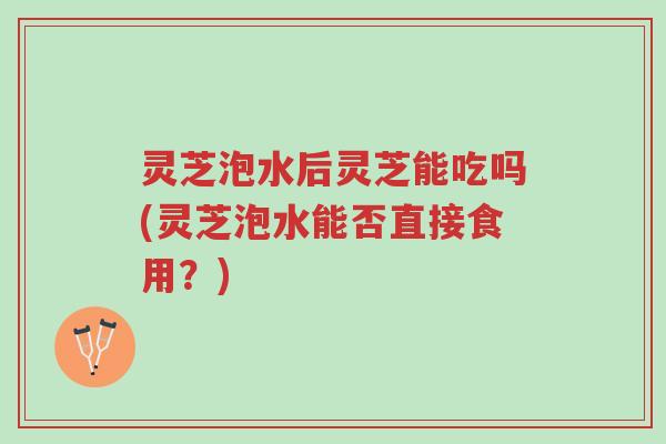 灵芝泡水后灵芝能吃吗(灵芝泡水能否直接食用?)-第1张图片-超越 灵芝泡水后灵芝能吃吗(灵芝泡水能否直接食用?)-第1张图片-超越