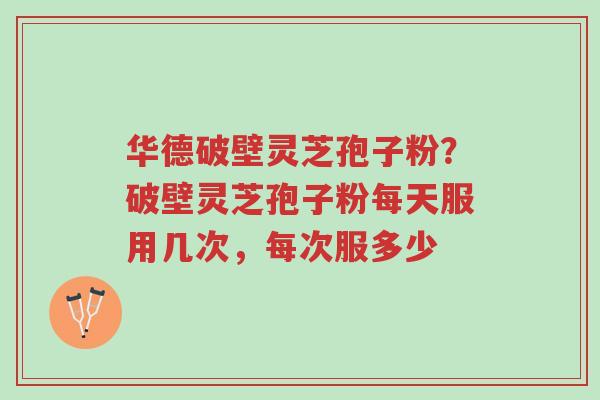 华德破壁灵芝孢子粉？破壁灵芝孢子粉每天服用几次，每次服多少-第1张图片-超越