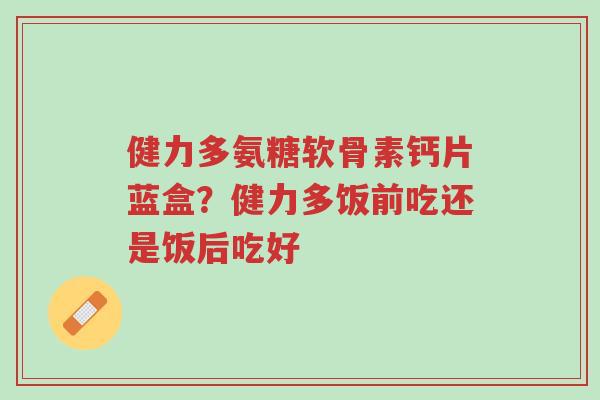 健力多氨糖软骨素钙片蓝盒?健力多饭前吃还是饭后吃好-第1张图片-超越 健力多氨糖软骨素钙片蓝盒?健力多饭前吃还是饭后吃好-第1张图片-超越