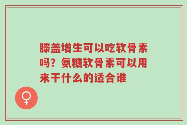 膝盖增生可以吃软骨素吗?氨糖软骨素可以用来干什么的适合谁-第1张图片-超越 膝盖增生可以吃软骨素吗?氨糖软骨素可以用来干什么的适合谁-第1张图片-超越