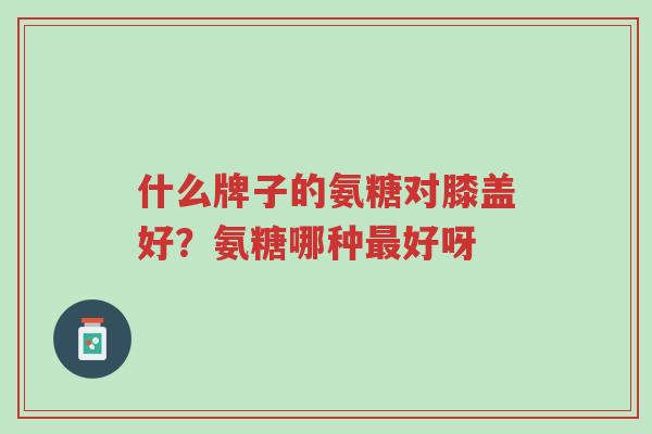 什么牌子的氨糖对膝盖好?氨糖哪种最好呀-第1张图片-超越 什么牌子的氨糖对膝盖好?氨糖哪种最好呀-第1张图片-超越