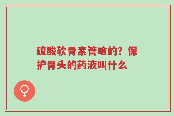 硫酸软骨素管啥的?保护骨头的药液叫什么-第1张图片-超越 硫酸软骨素管啥的?保护骨头的药液叫什么-第1张图片-超越
