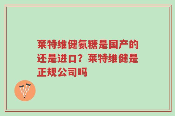 莱特维健氨糖是国产的还是进口？莱特维健是正规公司吗-第1张图片-超越