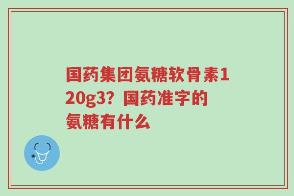 国药集团氨糖软骨素120g3？国药准字的氨糖有什么-第1张图片-超越