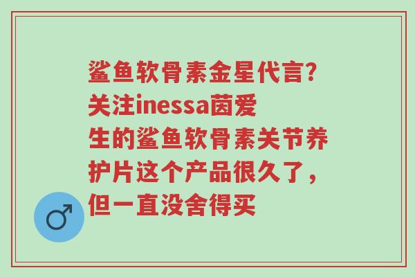 鲨鱼软骨素金星代言？关注inessa茵爱生的鲨鱼软骨素关节养护片这个产品很久了，但一直没舍得买-第1张图片-超越
