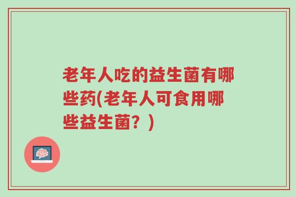 老年人吃的益生菌有哪些药(老年人可食用哪些益生菌?)-第1张图片-超越 老年人吃的益生菌有哪些药(老年人可食用哪些益生菌?)-第1张图片-超越