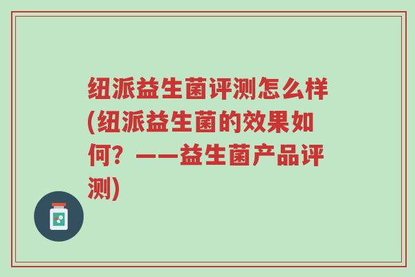 纽派益生菌评测怎么样(纽派益生菌的效果如何?——益生菌产品评测)-第1张图片-超越 纽派益生菌评测怎么样(纽派益生菌的效果如何?——益生菌产品评测)-第1张图片-超越