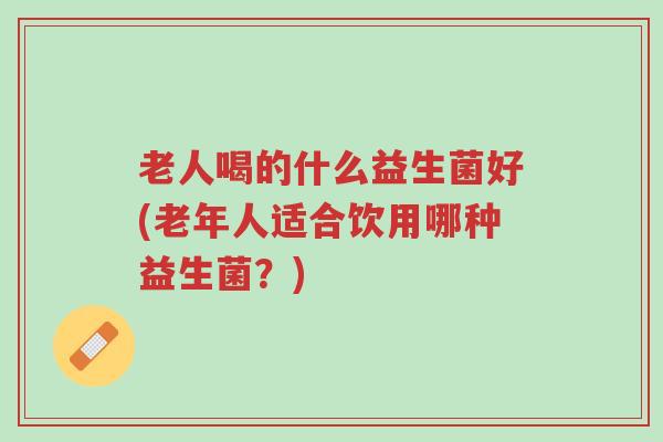 老人喝的什么益生菌好(老年人适合饮用哪种益生菌?)-第1张图片-超越 老人喝的什么益生菌好(老年人适合饮用哪种益生菌?)-第1张图片-超越
