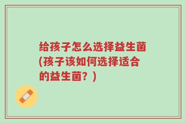 给孩子怎么选择益生菌(孩子该如何选择适合的益生菌?)-第1张图片-超越 给孩子怎么选择益生菌(孩子该如何选择适合的益生菌?)-第1张图片-超越