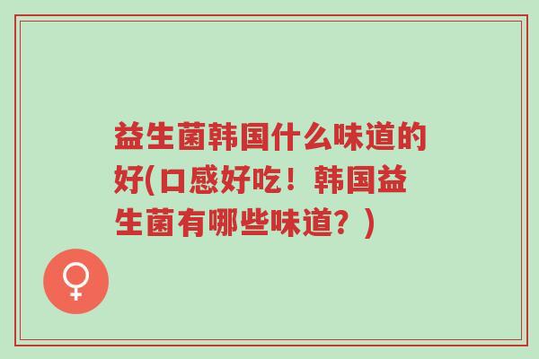 益生菌韩国什么味道的好(口感好吃!韩国益生菌有哪些味道?)-第1张图片-超越 益生菌韩国什么味道的好(口感好吃!韩国益生菌有哪些味道?)-第1张图片-超越