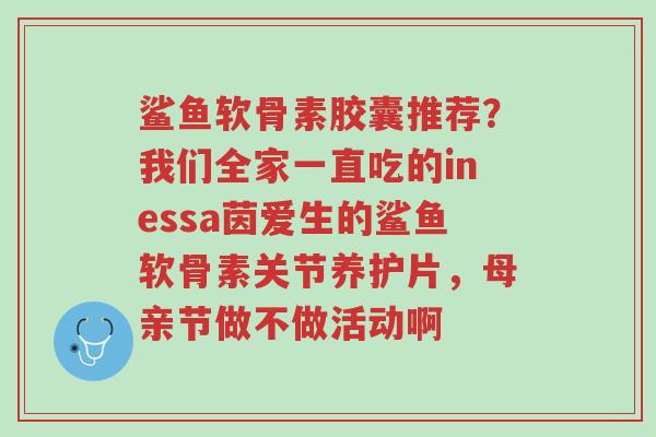 鲨鱼软骨素胶囊推荐?我们全家一直吃的inessa茵爱生的鲨鱼软骨素关节养护片,母亲节做不做活动啊-第1张图片-超越 鲨鱼软骨素胶囊推荐?我们全家一直吃的inessa茵爱生的鲨鱼软骨素关节养护片,母亲节做不做活动啊-第1张图片-超越