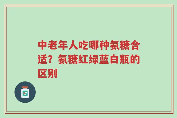 中老年人吃哪种氨糖合适?氨糖红绿蓝白瓶的区别-第1张图片-超越 中老年人吃哪种氨糖合适?氨糖红绿蓝白瓶的区别-第1张图片-超越