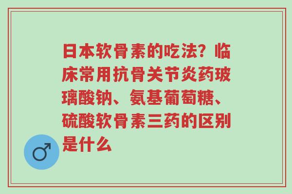 日本软骨素的吃法?临床常用抗骨关节炎药玻璃酸钠、氨基葡萄糖、硫酸软骨素三药的区别是什么-第1张图片-超越 日本软骨素的吃法?临床常用抗骨关节炎药玻璃酸钠、氨基葡萄糖、硫酸软骨素三药的区别是什么-第1张图片-超越