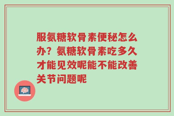 服氨糖软骨素便秘怎么办?氨糖软骨素吃多久才能见效呢能不能改善关节问题呢-第1张图片-超越 服氨糖软骨素便秘怎么办?氨糖软骨素吃多久才能见效呢能不能改善关节问题呢-第1张图片-超越