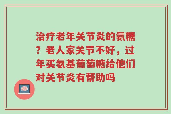 治疗老年关节炎的氨糖?老人家关节不好,过年买氨基葡萄糖给他们对关节炎有帮助吗-第1张图片-超越 治疗老年关节炎的氨糖?老人家关节不好,过年买氨基葡萄糖给他们对关节炎有帮助吗-第1张图片-超越