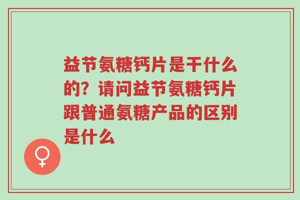 益节氨糖钙片是干什么的?请问益节氨糖钙片跟普通氨糖产品的区别是什么-第1张图片-超越 益节氨糖钙片是干什么的?请问益节氨糖钙片跟普通氨糖产品的区别是什么-第1张图片-超越