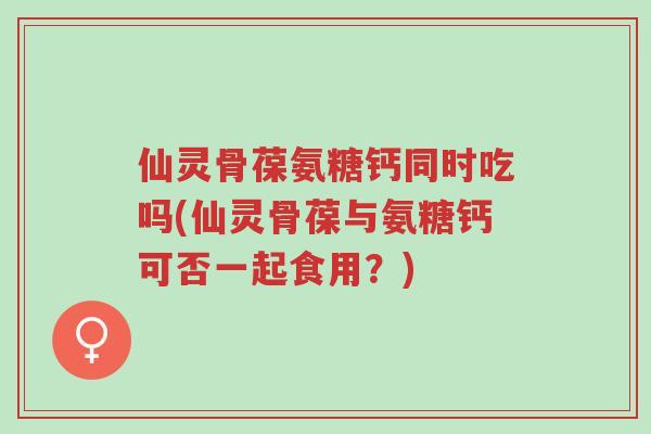 仙灵骨葆氨糖钙同时吃吗(仙灵骨葆与氨糖钙可否一起食用?)-第1张图片-超越 仙灵骨葆氨糖钙同时吃吗(仙灵骨葆与氨糖钙可否一起食用?)-第1张图片-超越