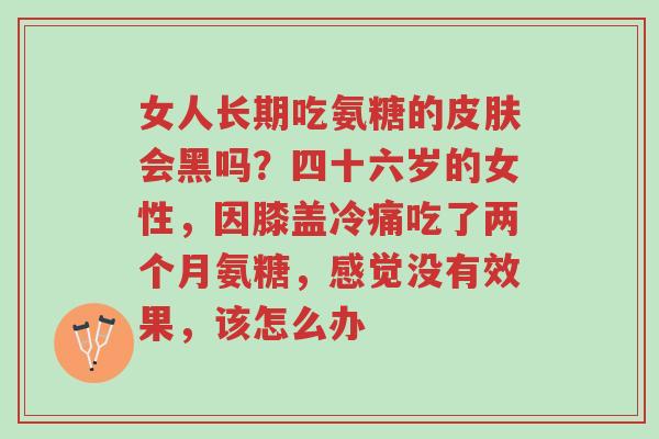 女人长期吃氨糖的皮肤会黑吗?四十六岁的女性,因膝盖冷痛吃了两个月氨糖,感觉没有效果,该怎么办-第1张图片-超越 女人长期吃氨糖的皮肤会黑吗?四十六岁的女性,因膝盖冷痛吃了两个月氨糖,感觉没有效果,该怎么办-第1张图片-超越
