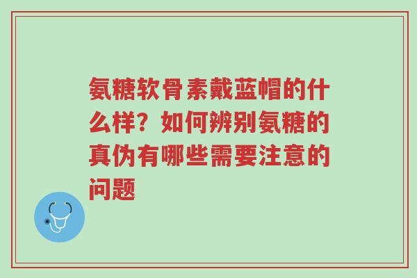 氨糖软骨素戴蓝帽的什么样?如何辨别氨糖的真伪有哪些需要注意的问题-第1张图片-超越 氨糖软骨素戴蓝帽的什么样?如何辨别氨糖的真伪有哪些需要注意的问题-第1张图片-超越