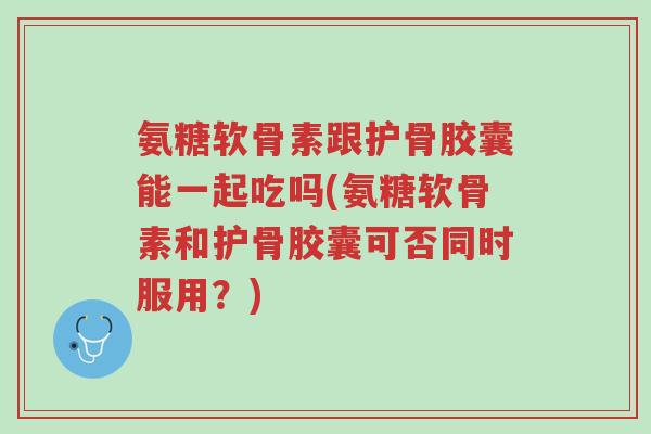 氨糖软骨素跟护骨胶囊能一起吃吗(氨糖软骨素和护骨胶囊可否同时服用?)-第1张图片-超越 氨糖软骨素跟护骨胶囊能一起吃吗(氨糖软骨素和护骨胶囊可否同时服用?)-第1张图片-超越