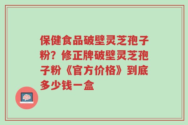 保健食品破壁灵芝孢子粉?修正牌破壁灵芝孢子粉《官方价格》到底多少钱一盒-第1张图片-超越 保健食品破壁灵芝孢子粉?修正牌破壁灵芝孢子粉《官方价格》到底多少钱一盒-第1张图片-超越
