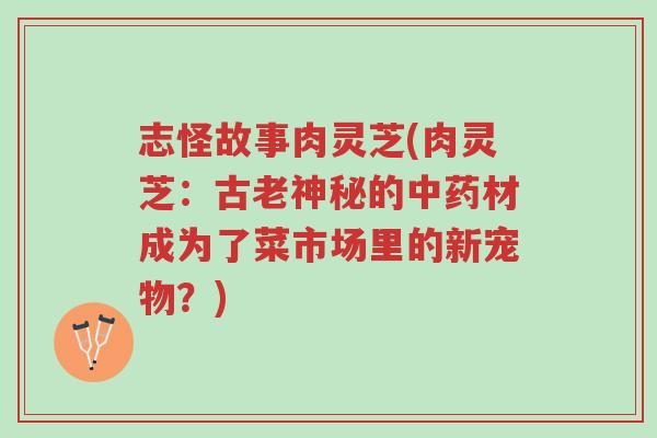 志怪故事肉灵芝(肉灵芝:古老神秘的中药材成为了菜市场里的新宠物?)-第1张图片-超越 志怪故事肉灵芝(肉灵芝:古老神秘的中药材成为了菜市场里的新宠物?)-第1张图片-超越