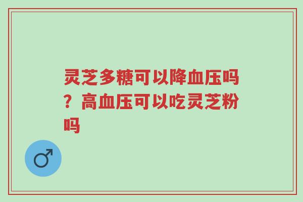 灵芝多糖可以降血压吗?高血压可以吃灵芝粉吗-第1张图片-超越 灵芝多糖可以降血压吗?高血压可以吃灵芝粉吗-第1张图片-超越