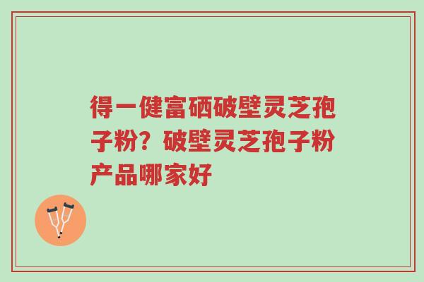得一健富硒破壁灵芝孢子粉?破壁灵芝孢子粉产品哪家好-第1张图片-超越 得一健富硒破壁灵芝孢子粉?破壁灵芝孢子粉产品哪家好-第1张图片-超越